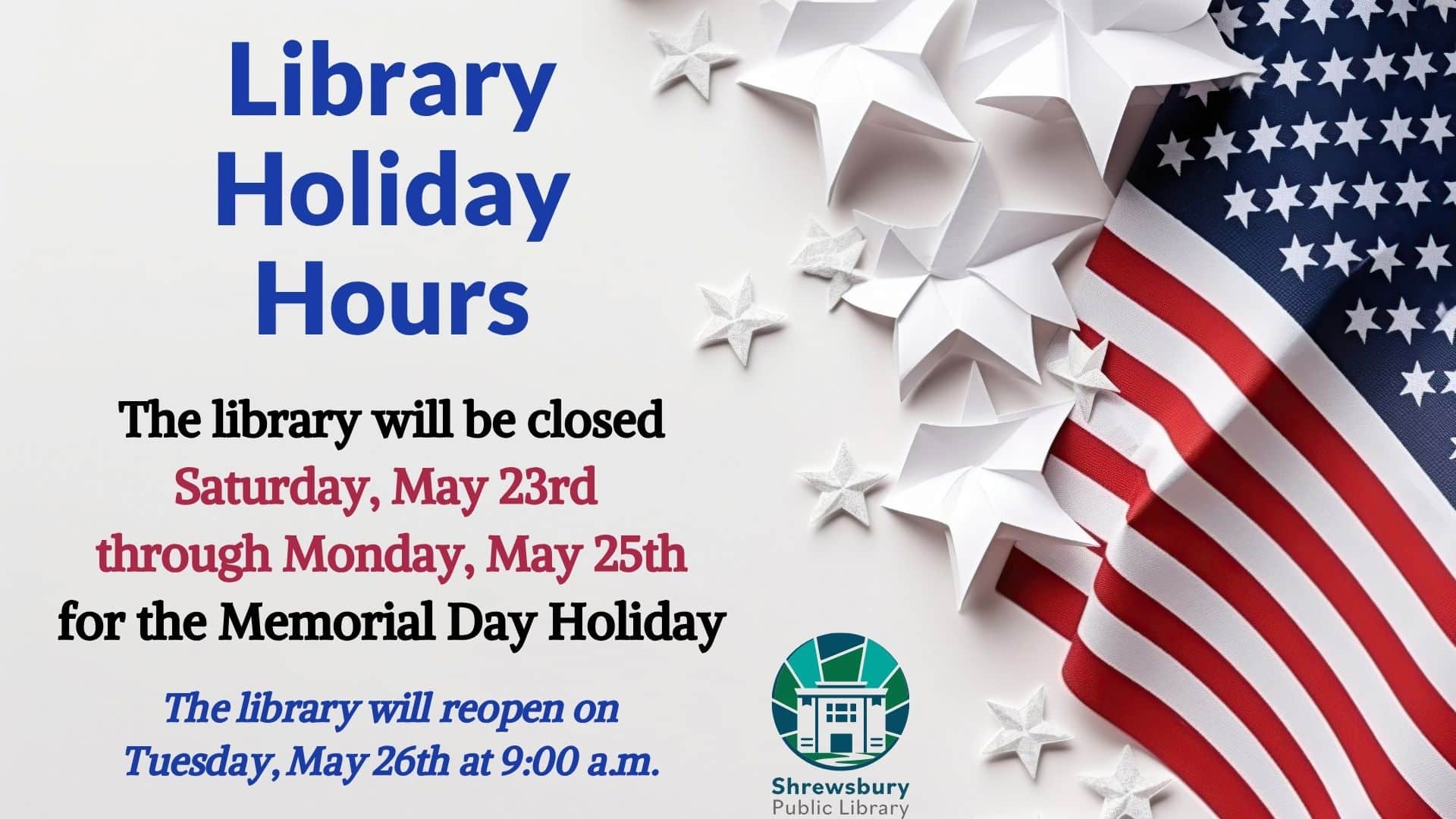 Library Holiday Hours. The library will be closed Saturday, May 23rd through Monday, May 25th for the Memorial Day Holiday. The library will reopen on Tuesday, May 26th at 9:00 a.m.